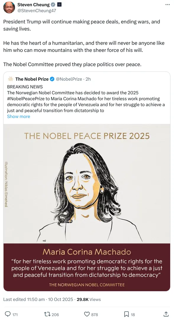A tweet from the White House Director of Communications, Steven Cheung. He is responding to a tweet naming the 2025 Nobel Peace Prize winner, Maria Corina Machado. Cheung writes: "President Trump will continue making peace deals, ending wars, and saving lives. He has the heart of a humanitarian, and there will never be anyone like him who can move mountains with the sheer force of his will. The Nobel Committee proved they place politics over peace."