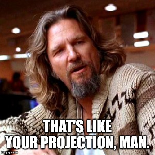 That's like your projection, man.
