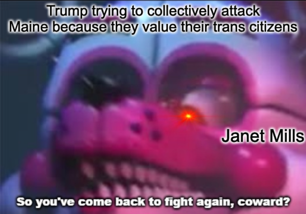 So you've come back to fight again, coward?  white fox animatronic with sharp teeth fnaf meme "Janet Mills" responds to "Trump trying to collectively attack Maine because they value their trans citizens"