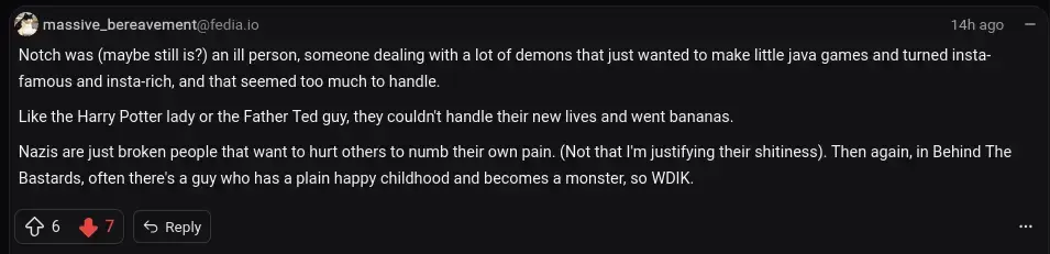   Notch was (maybe still is?) an ill person, someone dealing with a lot of demons that just wanted to make little java games and turned insta-famous and insta-rich, and that seemed too much to handle.  Like the Harry Potter lady or the Father Ted guy, they couldn't handle their new lives and went bananas.  Nazis are just broken people that want to hurt others to numb their own pain. (Not that I'm justifying their shitiness). Then again, in Behind The Bastards, often there's a guy who has a plain happy childhood and becomes a monster, so WDIK.
