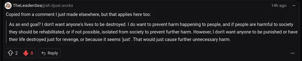   Copied from a comment I just made elsewhere, but that applies here too:      As an end goal? I don't want anyone's lives to be destroyed. I do want to prevent harm happening to people, and if people are harmful to society they should be rehabilitated, or if not possible, isolated from society to prevent further harm. However, I don't want anyone to be punished or have their life destroyed just for revenge, or because it seems 'just'. That would just cause further unnecessary harm.