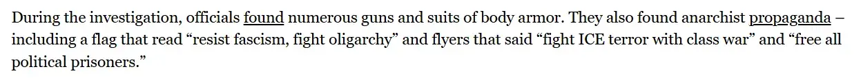 A snippet from the article. It says: "During the investigation, officials found numerous guns and suits of body armor. They also found anarchist propaganda – including a flag that read “resist fascism, fight oligarchy” and flyers that said “fight ICE terror with class war” and “free all political prisoners.” "