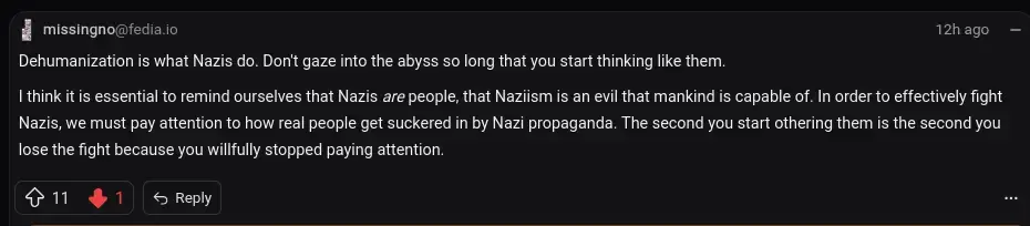   Dehumanization is what Nazis do. Don't gaze into the abyss so long that you start thinking like them.  I think it is essential to remind ourselves that Nazis are people, that Naziism is an evil that mankind is capable of. In order to effectively fight Nazis, we must pay attention to how real people get suckered in by Nazi propaganda. The second you start othering them is the second you lose the fight because you willfully stopped paying attention.