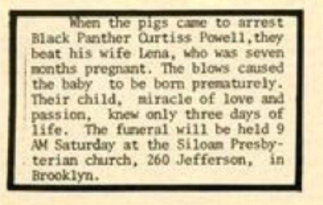 When the pigs came to arrest Black Panther Qurtiss Powell, they beat his wife Lena, who was seven months pregnant. The blows caused the baby to be born prematurely. Their child, miracle of love and passion, knew only three days of life. The funeral will be held 9 AM Saturday at the Siloan Presby-terian church, 260 Jefferson, in Brooklyn.