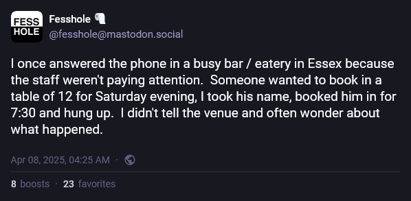 A confession on Mastodon posted by Fesshole that reads, "I once answered the phone in a busy bar / eatery in Essex because the staff weren't paying attention.  Someone wanted to book in a table of 12 for Saturday evening, I took his name, booked him in for 7:30 and hung up.  I didn't tell the venue and often wonder about what happened."