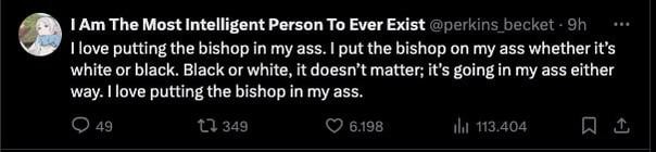 A tweet by “I Am The Most Intelligent Person To Ever Exist (@perkins_becket)” that reads “I love putting the bishop in my ass. I put the bishop on my ass whether it’s white or black. Black or white, it doesn’t matter; it’s going in my ass either way. I love putting the bishop in my ass.”