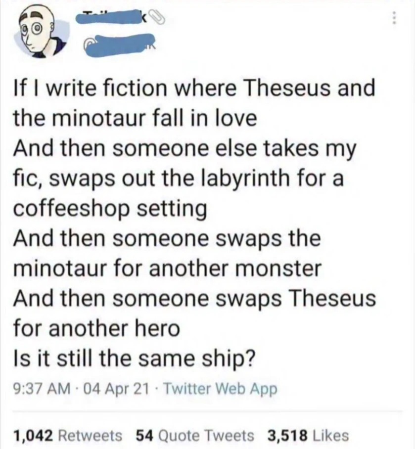 If I write fiction where Theseus and the minotaur fall in love And then someone else takes my fic, swaps out the labyrinth for a coffeeshop setting And then someone swaps the minotaur for another monster And then someone swaps Theseus for another hero Is it still the same ship?