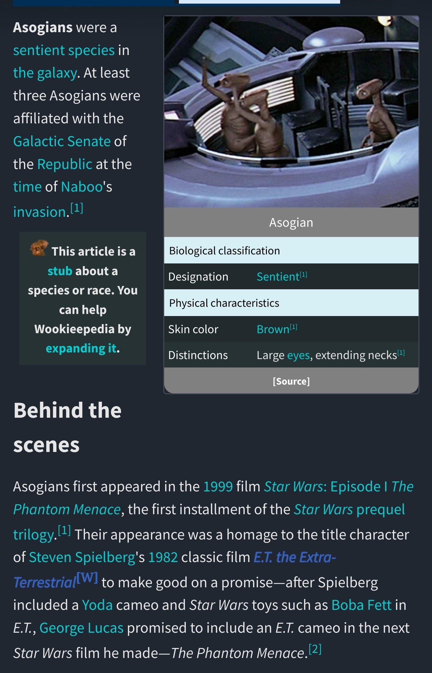 Asogians first appeared in the 1999 film Star Wars: Episode I The Phantom Menace, the first installment of the Star Wars prequel trilogy.[1] Their appearance was a homage to the title character of Steven Spielberg's 1982 classic film E.T. the Extra-Terrestrial to make good on a promise—after Spielberg included a Yoda cameo and Star Wars toys such as Boba Fett in E.T., George Lucas promised to include an E.T. cameo in the next Star Wars film he made—The Phantom Menace.[2]