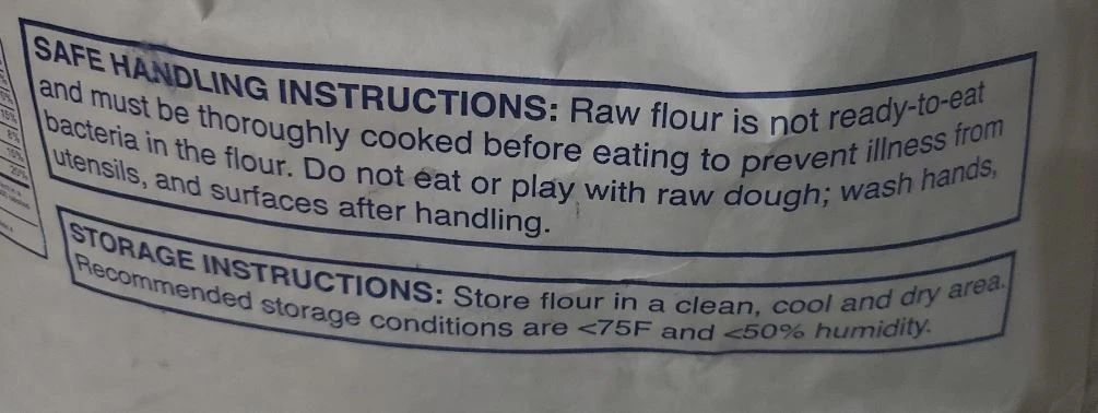SAFE HANDLING INSTRUCTIONS: Raw flour is not ready-to-eat and must be thoroughly cooked before eating to prevent illness from bacteria in the flour. Do not eat or play with raw dough; wash hands, utensils, and surfaces after handling.