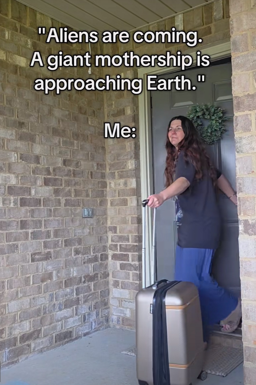 "Aliens are coming.
A giant mothership is approaching Earth."
Me: (picture of a Girl leaving her house with a suitcase)